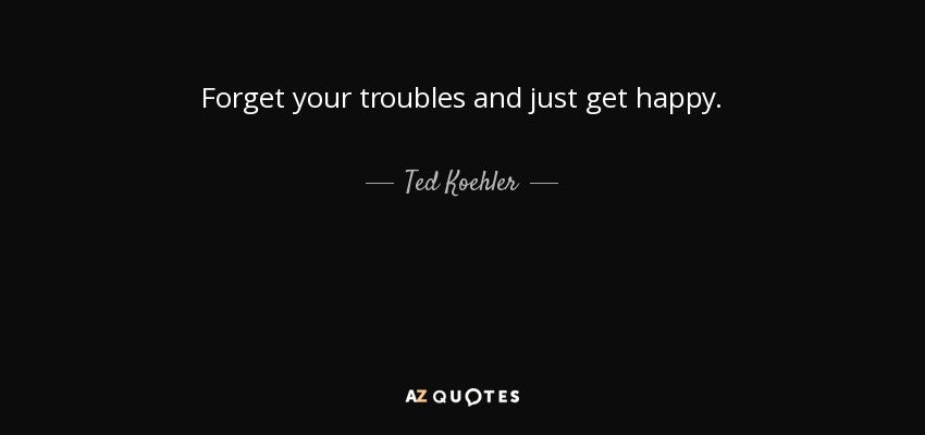 Forget your troubles and just get happy. - Ted Koehler