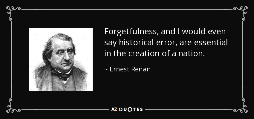Forgetfulness, and I would even say historical error, are essential in the creation of a nation. - Ernest Renan