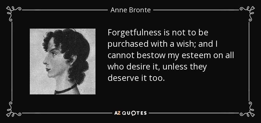 Forgetfulness is not to be purchased with a wish; and I cannot bestow my esteem on all who desire it, unless they deserve it too. - Anne Bronte