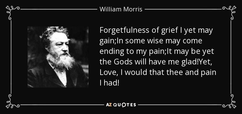 Forgetfulness of grief I yet may gain;In some wise may come ending to my pain;It may be yet the Gods will have me glad!Yet, Love, I would that thee and pain I had! - William Morris