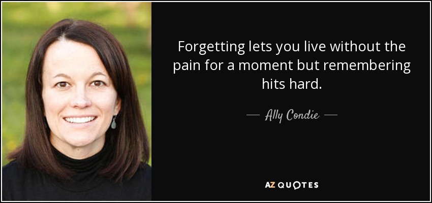 Forgetting lets you live without the pain for a moment but remembering hits hard. - Ally Condie