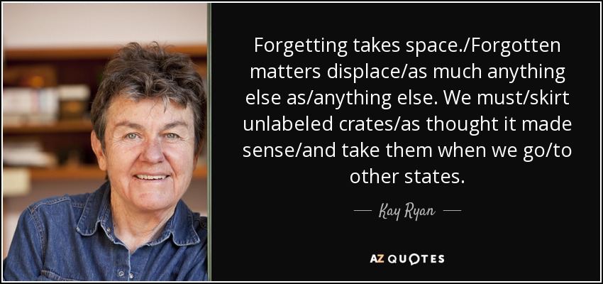 Forgetting takes space./Forgotten matters displace/as much anything else as/anything else. We must/skirt unlabeled crates/as thought it made sense/and take them when we go/to other states. - Kay Ryan
