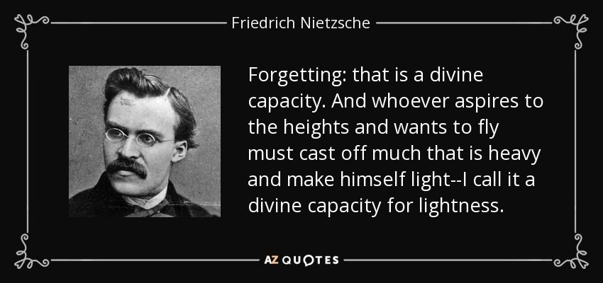 Forgetting: that is a divine capacity. And whoever aspires to the heights and wants to fly must cast off much that is heavy and make himself light--I call it a divine capacity for lightness. - Friedrich Nietzsche