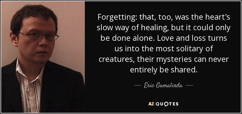 Forgetting: that, too, was the heart's slow way of healing, but it could only be done alone. Love and loss turns us into the most solitary of creatures, their mysteries can never entirely be shared. - Eric Gamalinda