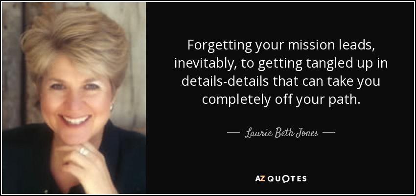 Forgetting your mission leads, inevitably, to getting tangled up in details-details that can take you completely off your path. - Laurie Beth Jones