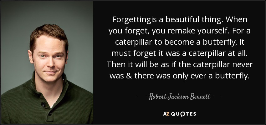 Forgettingis a beautiful thing. When you forget, you remake yourself. For a caterpillar to become a butterfly, it must forget it was a caterpillar at all. Then it will be as if the caterpillar never was & there was only ever a butterfly. - Robert Jackson Bennett