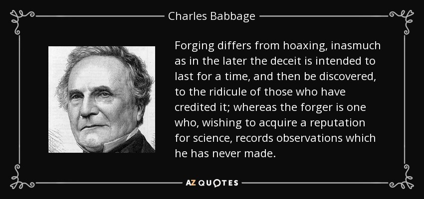 Forging differs from hoaxing, inasmuch as in the later the deceit is intended to last for a time, and then be discovered, to the ridicule of those who have credited it; whereas the forger is one who, wishing to acquire a reputation for science, records observations which he has never made. - Charles Babbage