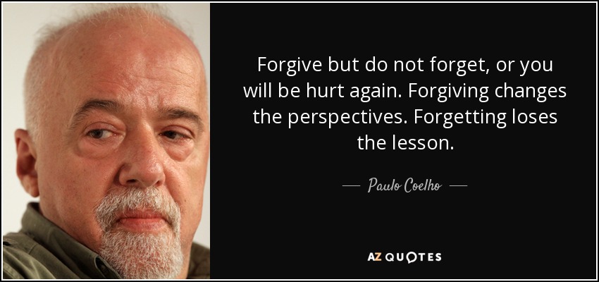 Forgive but do not forget, or you will be hurt again. Forgiving changes the perspectives. Forgetting loses the lesson. - Paulo Coelho