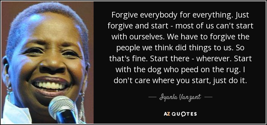 Forgive everybody for everything. Just forgive and start - most of us can't start with ourselves. We have to forgive the people we think did things to us. So that's fine. Start there - wherever. Start with the dog who peed on the rug. I don't care where you start, just do it. - Iyanla Vanzant