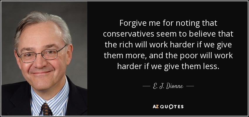 Forgive me for noting that conservatives seem to believe that the rich will work harder if we give them more, and the poor will work harder if we give them less. - E. J. Dionne