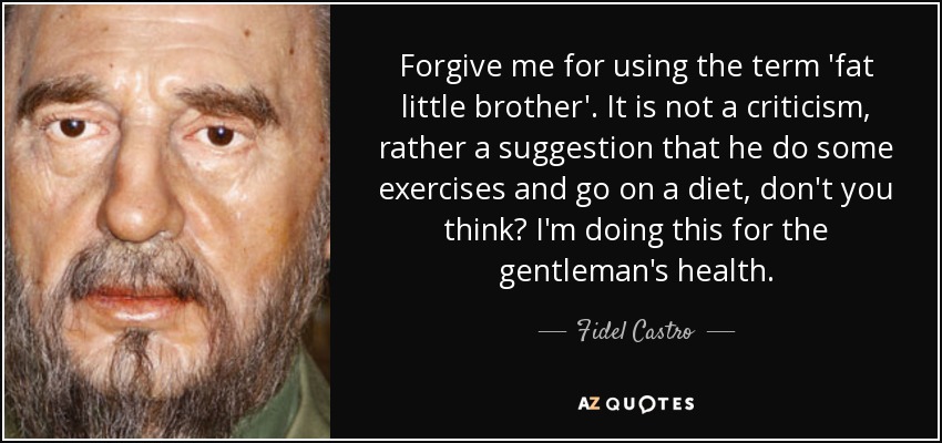 Forgive me for using the term 'fat little brother'. It is not a criticism, rather a suggestion that he do some exercises and go on a diet, don't you think? I'm doing this for the gentleman's health. - Fidel Castro