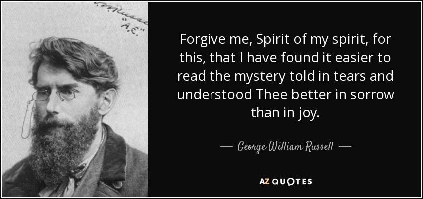 Forgive me, Spirit of my spirit, for this, that I have found it easier to read the mystery told in tears and understood Thee better in sorrow than in joy. - George William Russell