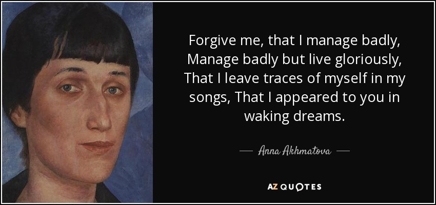 Forgive me, that I manage badly, Manage badly but live gloriously, That I leave traces of myself in my songs, That I appeared to you in waking dreams. - Anna Akhmatova
