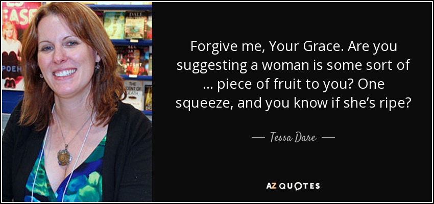 Forgive me, Your Grace. Are you suggesting a woman is some sort of … piece of fruit to you? One squeeze, and you know if she’s ripe? - Tessa Dare
