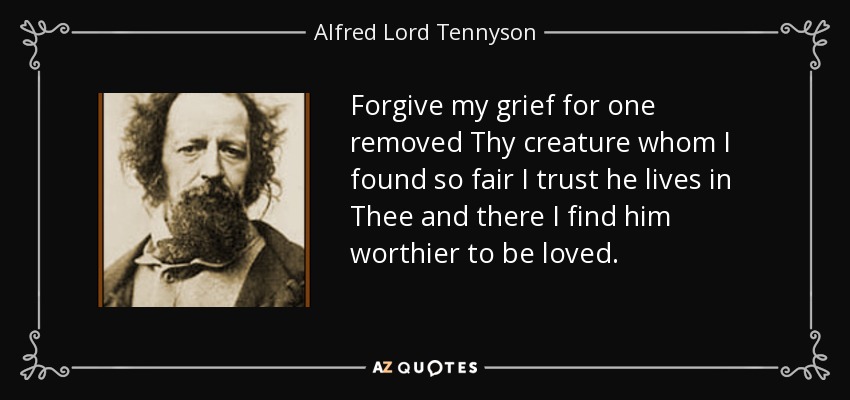 Forgive my grief for one removed Thy creature whom I found so fair I trust he lives in Thee and there I find him worthier to be loved. - Alfred Lord Tennyson