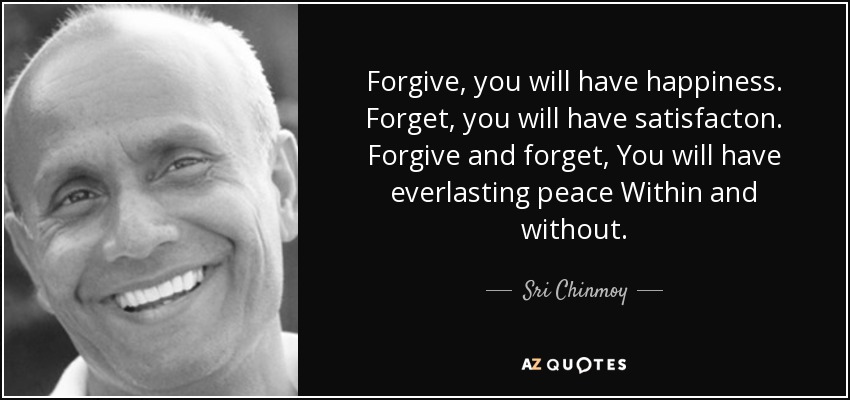 Forgive, you will have happiness. Forget, you will have satisfacton. Forgive and forget, You will have everlasting peace Within and without. - Sri Chinmoy