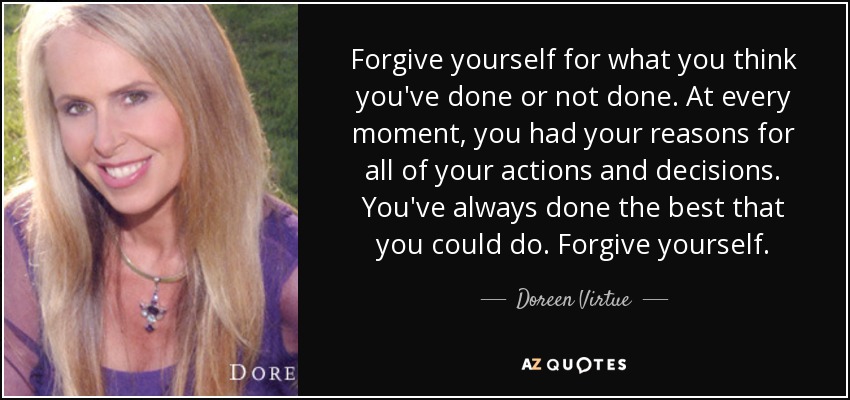 Forgive yourself for what you think you've done or not done. At every moment, you had your reasons for all of your actions and decisions. You've always done the best that you could do. Forgive yourself. - Doreen Virtue