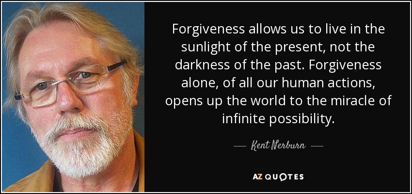 Forgiveness allows us to live in the sunlight of the present, not the darkness of the past. Forgiveness alone, of all our human actions, opens up the world to the miracle of infinite possibility. - Kent Nerburn