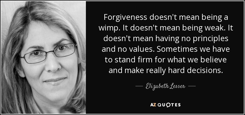 Forgiveness doesn't mean being a wimp. It doesn't mean being weak. It doesn't mean having no principles and no values. Sometimes we have to stand firm for what we believe and make really hard decisions. - Elizabeth Lesser