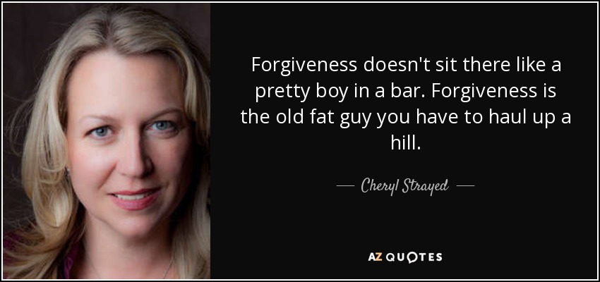 Forgiveness doesn't sit there like a pretty boy in a bar. Forgiveness is the old fat guy you have to haul up a hill. - Cheryl Strayed