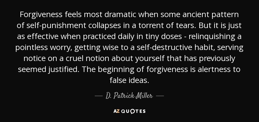 Forgiveness feels most dramatic when some ancient pattern of self-punishment collapses in a torrent of tears. But it is just as effective when practiced daily in tiny doses - relinquishing a pointless worry, getting wise to a self-destructive habit, serving notice on a cruel notion about yourself that has previously seemed justified. The beginning of forgiveness is alertness to false ideas. - D. Patrick Miller