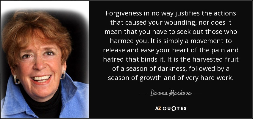 Forgiveness in no way justifies the actions that caused your wounding, nor does it mean that you have to seek out those who harmed you. It is simply a movement to release and ease your heart of the pain and hatred that binds it. It is the harvested fruit of a season of darkness, followed by a season of growth and of very hard work. - Dawna Markova