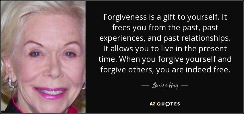 Forgiveness is a gift to yourself. It frees you from the past, past experiences, and past relationships. It allows you to live in the present time. When you forgive yourself and forgive others, you are indeed free. - Louise Hay