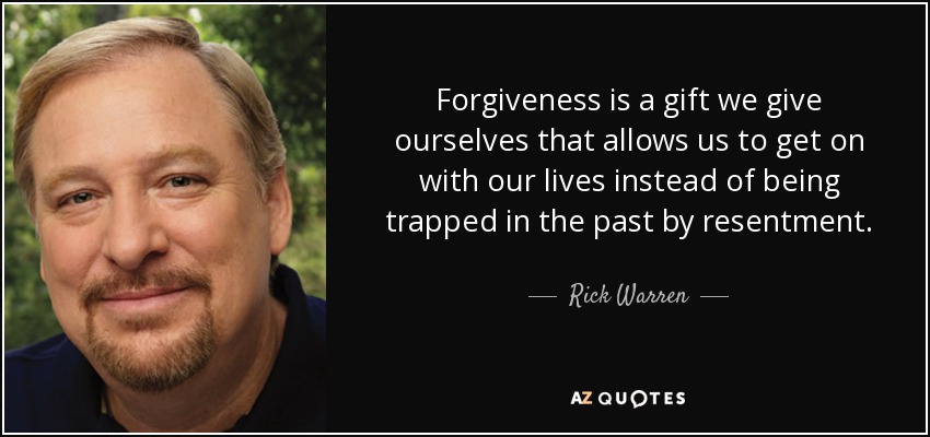 Forgiveness is a gift we give ourselves that allows us to get on with our lives instead of being trapped in the past by resentment. - Rick Warren