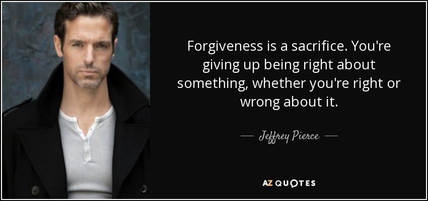 Forgiveness is a sacrifice. You're giving up being right about something, whether you're right or wrong about it. - Jeffrey Pierce