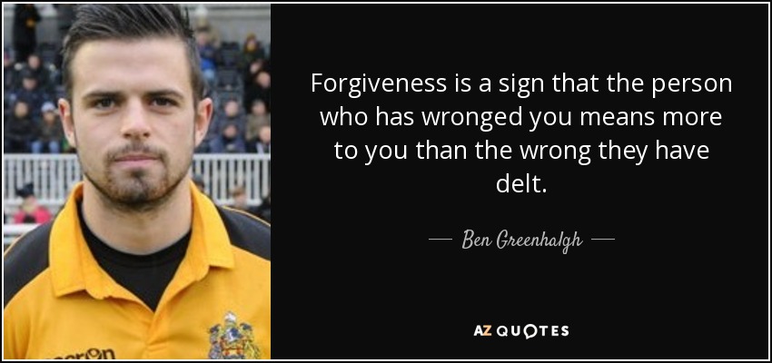 Forgiveness is a sign that the person who has wronged you means more to you than the wrong they have delt. - Ben Greenhalgh