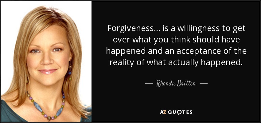 Forgiveness ... is a willingness to get over what you think should have happened and an acceptance of the reality of what actually happened. - Rhonda Britten