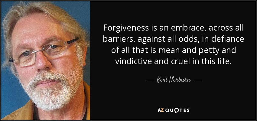 Forgiveness is an embrace, across all barriers, against all odds, in defiance of all that is mean and petty and vindictive and cruel in this life. - Kent Nerburn
