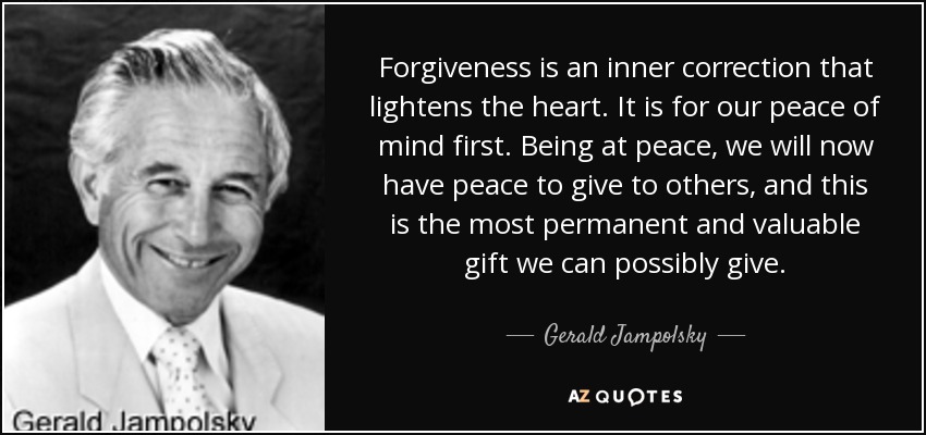 Forgiveness is an inner correction that lightens the heart. It is for our peace of mind first. Being at peace, we will now have peace to give to others, and this is the most permanent and valuable gift we can possibly give. - Gerald Jampolsky