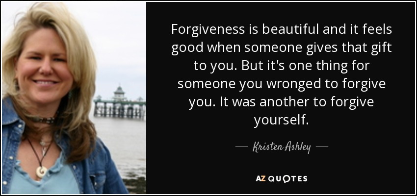 Forgiveness is beautiful and it feels good when someone gives that gift to you. But it's one thing for someone you wronged to forgive you. It was another to forgive yourself. - Kristen Ashley