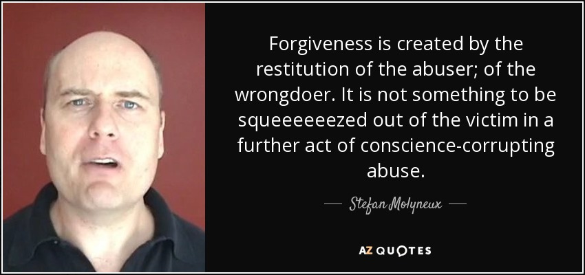 Forgiveness is created by the restitution of the abuser; of the wrongdoer. It is not something to be squeeeeeezed out of the victim in a further act of conscience-corrupting abuse. - Stefan Molyneux