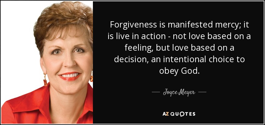 Forgiveness is manifested mercy; it is live in action - not love based on a feeling, but love based on a decision, an intentional choice to obey God. - Joyce Meyer