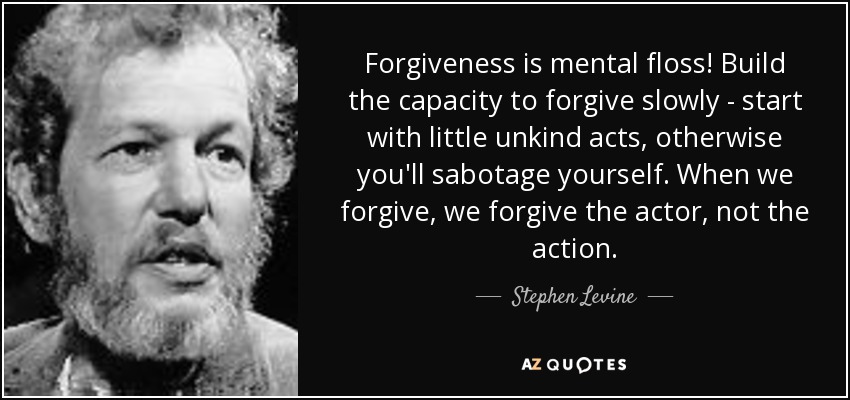 Forgiveness is mental floss! Build the capacity to forgive slowly - start with little unkind acts, otherwise you'll sabotage yourself. When we forgive, we forgive the actor, not the action. - Stephen Levine