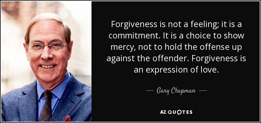 Forgiveness is not a feeling; it is a commitment. It is a choice to show mercy, not to hold the offense up against the offender. Forgiveness is an expression of love. - Gary Chapman