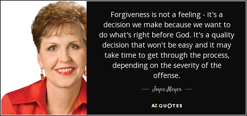 Forgiveness is not a feeling - it's a decision we make because we want to do what's right before God. It's a quality decision that won't be easy and it may take time to get through the process, depending on the severity of the offense. - Joyce Meyer