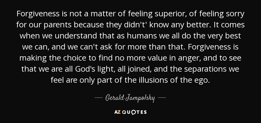 Forgiveness is not a matter of feeling superior, of feeling sorry for our parents because they didn't' know any better. It comes when we understand that as humans we all do the very best we can, and we can't ask for more than that. Forgiveness is making the choice to find no more value in anger, and to see that we are all God's light, all joined, and the separations we feel are only part of the illusions of the ego. - Gerald Jampolsky