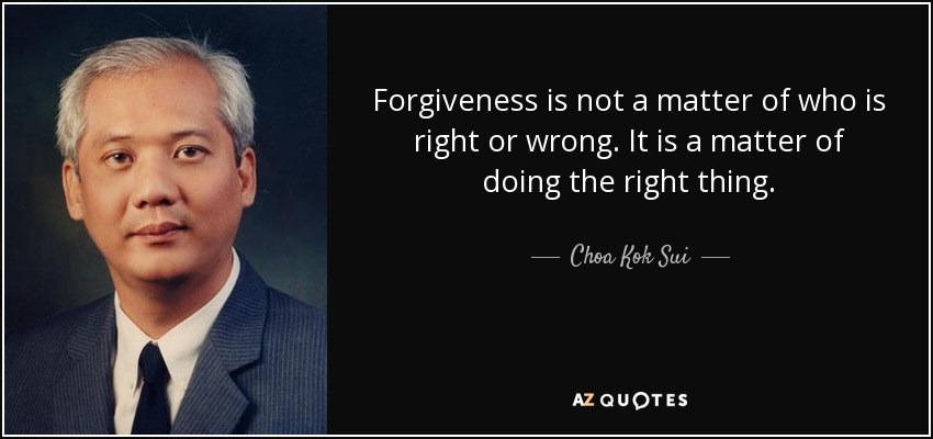 Forgiveness is not a matter of who is right or wrong. It is a matter of doing the right thing. - Choa Kok Sui