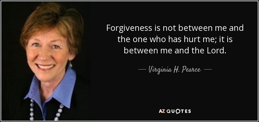 Forgiveness is not between me and the one who has hurt me; it is between me and the Lord. - Virginia H. Pearce
