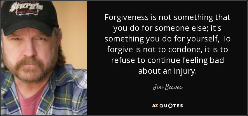 Forgiveness is not something that you do for someone else; it's something you do for yourself, To forgive is not to condone, it is to refuse to continue feeling bad about an injury. - Jim Beaver