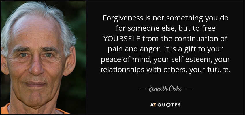 Forgiveness is not something you do for someone else, but to free YOURSELF from the continuation of pain and anger. It is a gift to your peace of mind, your self esteem, your relationships with others, your future. - Kenneth Cloke