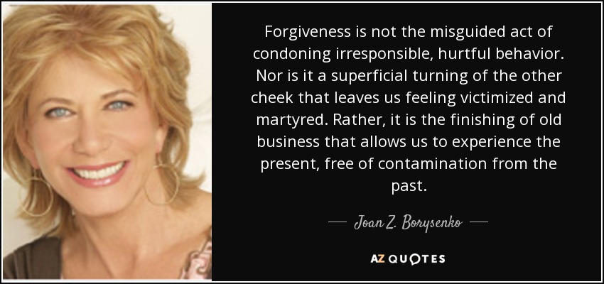 Forgiveness is not the misguided act of condoning irresponsible, hurtful behavior. Nor is it a superficial turning of the other cheek that leaves us feeling victimized and martyred. Rather, it is the finishing of old business that allows us to experience the present, free of contamination from the past. - Joan Z. Borysenko