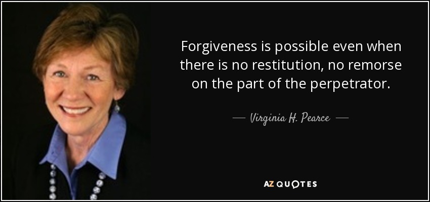 Forgiveness is possible even when there is no restitution, no remorse on the part of the perpetrator. - Virginia H. Pearce