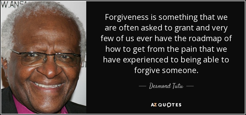 Forgiveness is something that we are often asked to grant and very few of us ever have the roadmap of how to get from the pain that we have experienced to being able to forgive someone. - Desmond Tutu