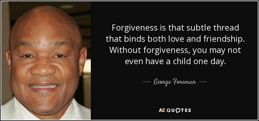 Forgiveness is that subtle thread that binds both love and friendship. Without forgiveness, you may not even have a child one day. - George Foreman