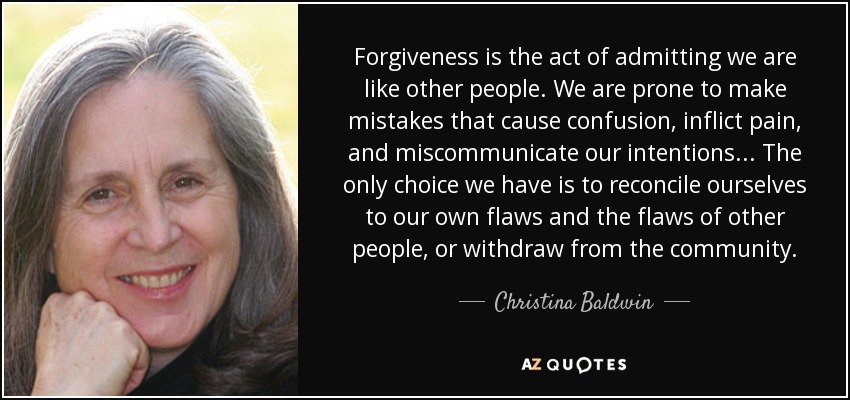 Forgiveness is the act of admitting we are like other people. We are prone to make mistakes that cause confusion, inflict pain, and miscommunicate our intentions ... The only choice we have is to reconcile ourselves to our own flaws and the flaws of other people, or withdraw from the community. - Christina Baldwin