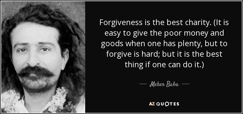 Forgiveness is the best charity. (It is easy to give the poor money and goods when one has plenty, but to forgive is hard; but it is the best thing if one can do it.) - Meher Baba